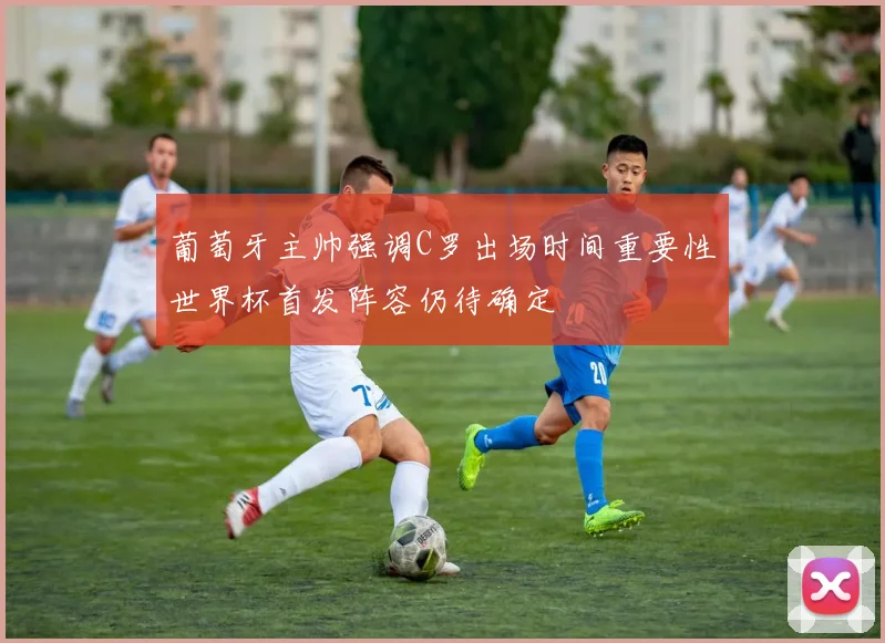 葡萄牙主帅强调C罗出场时间重要性世界杯首发阵容仍待确定