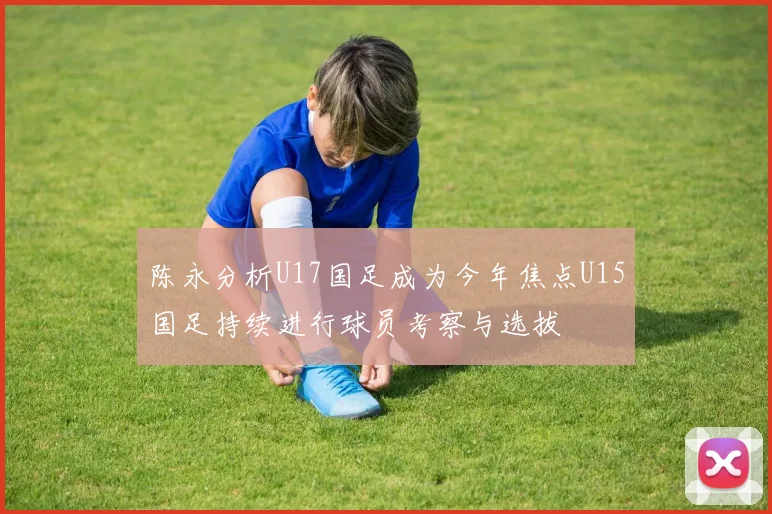 陈永分析U17国足成为今年焦点U15国足持续进行球员考察与选拔