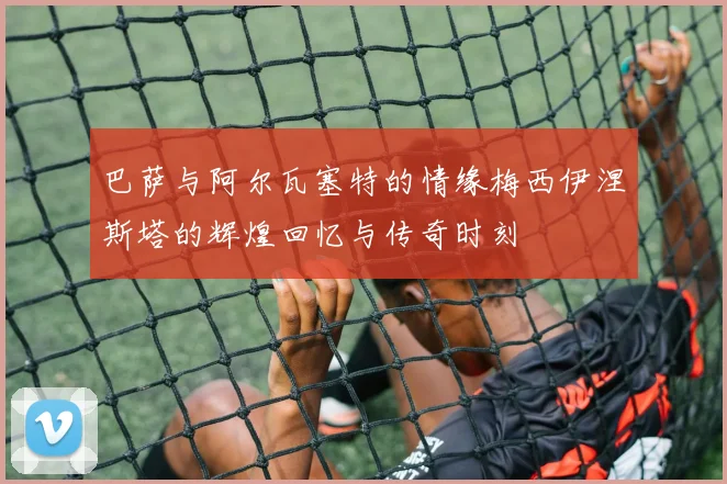 巴萨与阿尔瓦塞特的情缘梅西伊涅斯塔的辉煌回忆与传奇时刻