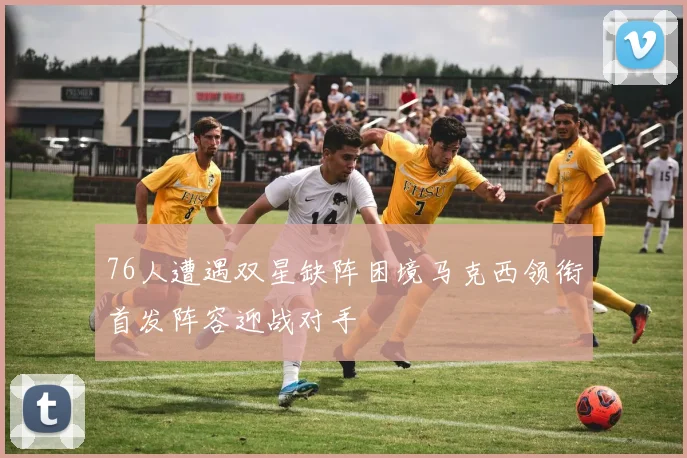 76人遭遇双星缺阵困境马克西领衔首发阵容迎战对手