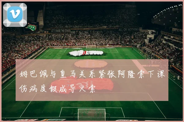 姆巴佩与皇马关系紧张阿隆索下课伤病度假成导火索