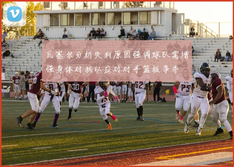 瓦塞尔分析失利原因强调球队需增强身体对抗以应对对手篮板争夺