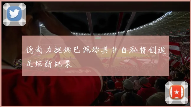 德尚力挺姆巴佩称其非自私将创造足坛新纪录