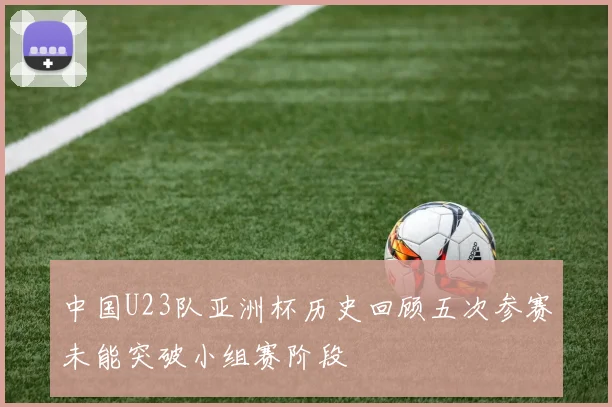 中国U23队亚洲杯历史回顾五次参赛未能突破小组赛阶段