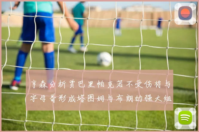 亨森分析贾巴里帕克若不受伤将与字母哥形成塔图姆与布朗的强大组合
