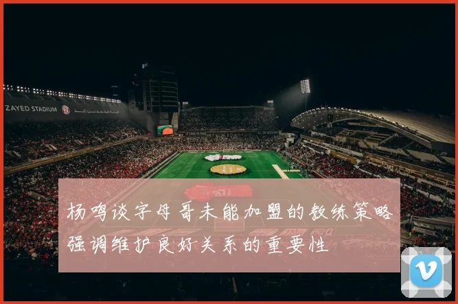 杨鸣谈字母哥未能加盟的教练策略强调维护良好关系的重要性