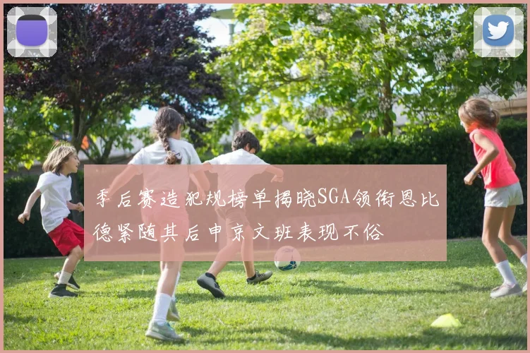季后赛造犯规榜单揭晓SGA领衔恩比德紧随其后申京文班表现不俗