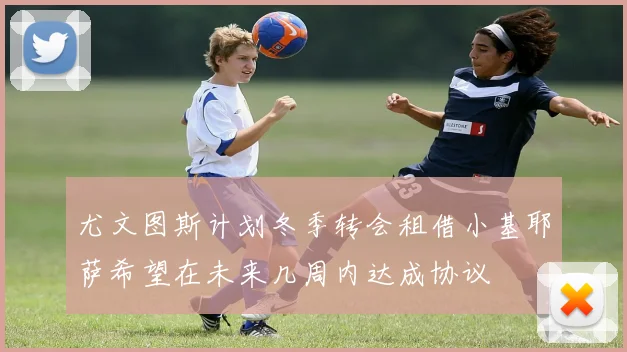 尤文图斯计划冬季转会租借小基耶萨希望在未来几周内达成协议