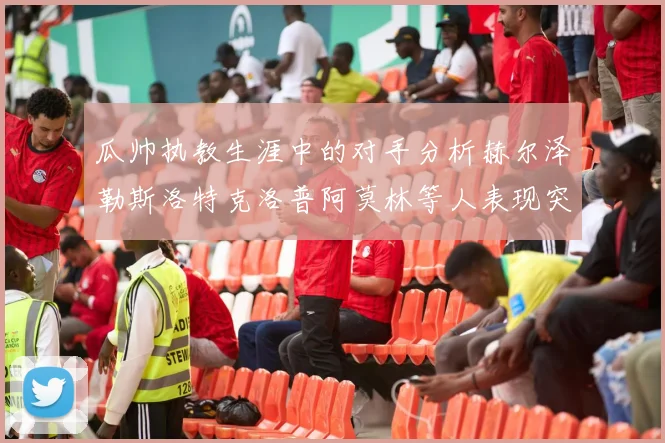 瓜帅执教生涯中的对手分析赫尔泽勒斯洛特克洛普阿莫林等人表现突出