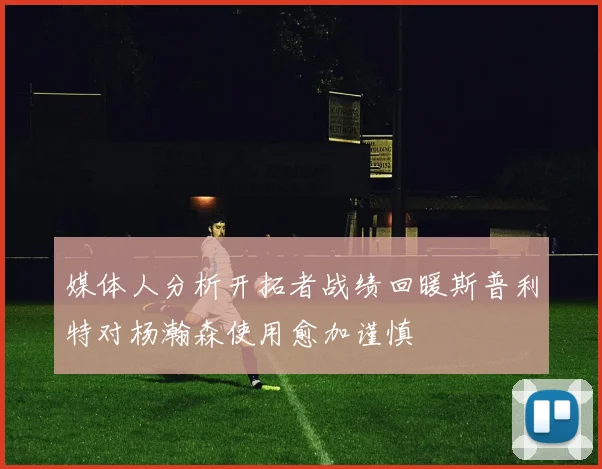 媒体人分析开拓者战绩回暖斯普利特对杨瀚森使用愈加谨慎