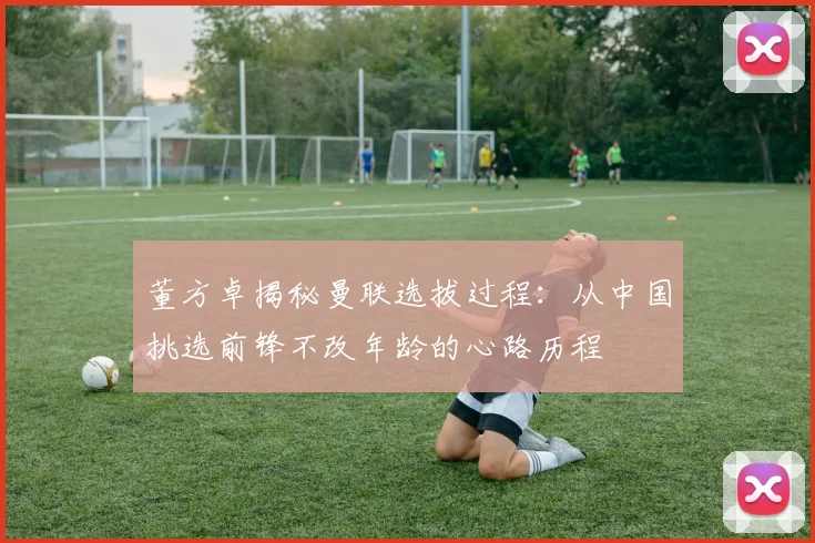 董方卓揭秘曼联选拔过程：从中国挑选前锋不改年龄的心路历程