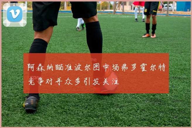 阿森纳瞄准波尔图中场弗罗霍尔特竞争对手众多引发关注