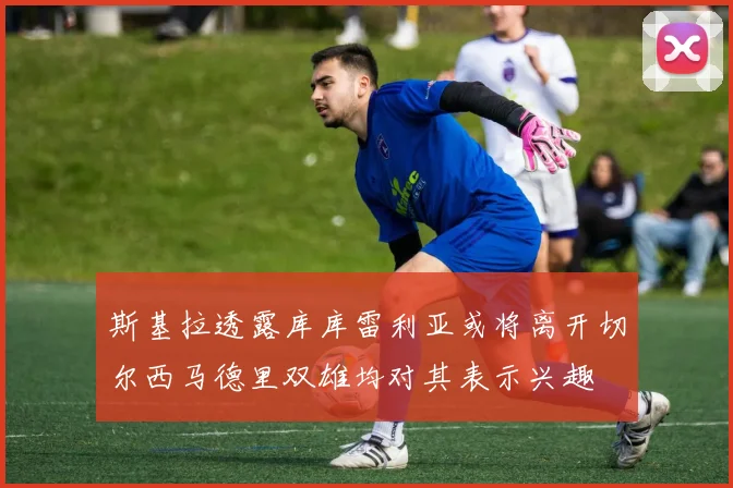 斯基拉透露库库雷利亚或将离开切尔西马德里双雄均对其表示兴趣