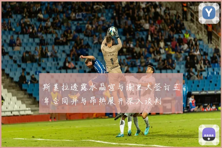 斯基拉透露水晶宫与谢里夫签订五年合同并与昂热展开深入谈判