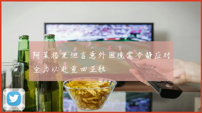 阿莱格里坦言意外困境需冷静应对全力以赴重回正轨