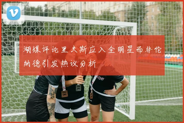 湖媒评论里夫斯应入全明星而非伦纳德引发热议分析