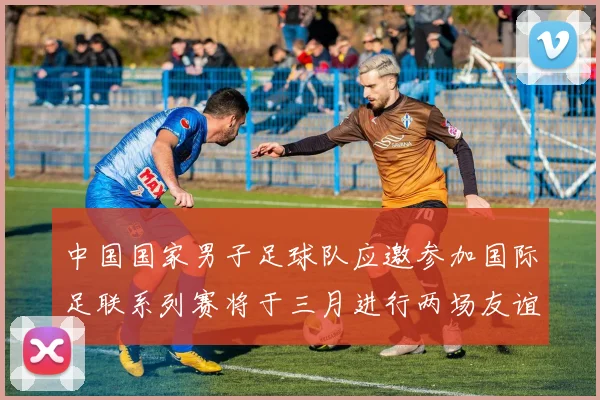 中国国家男子足球队应邀参加国际足联系列赛将于三月进行两场友谊赛